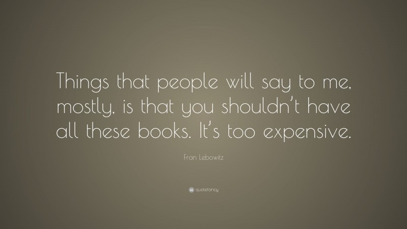 Fran Lebowitz Quote: “Things that people will say to me, mostly, is that you shouldn’t have all these books. It’s too expensive.”