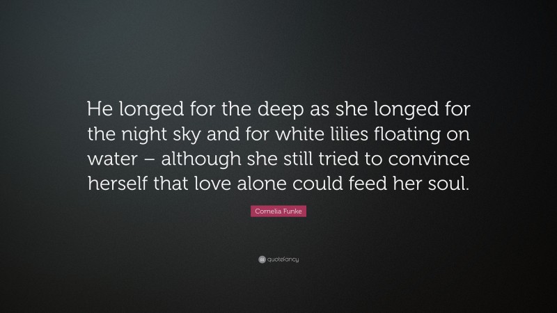 Cornelia Funke Quote: “He longed for the deep as she longed for the night sky and for white lilies floating on water – although she still tried to convince herself that love alone could feed her soul.”