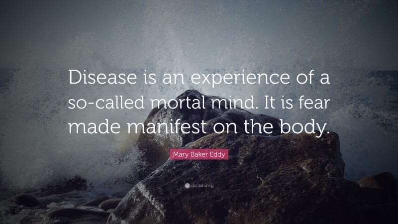 Mary Baker Eddy Quote: “Disease is an experience of a so-called mortal mind. It is fear made manifest on the body.”