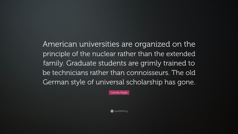 Camille Paglia Quote: “American universities are organized on the principle of the nuclear rather than the extended family. Graduate students are grimly trained to be technicians rather than connoisseurs. The old German style of universal scholarship has gone.”