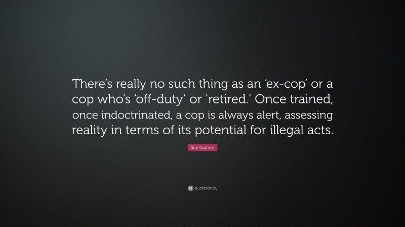 Sue Grafton Quote: “There’s really no such thing as an ‘ex-cop’ or a cop who’s ‘off-duty’ or ‘retired.’ Once trained, once indoctrinated, a cop is always alert, assessing reality in terms of its potential for illegal acts.”