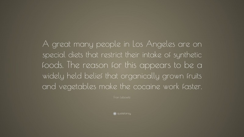Fran Lebowitz Quote: “A great many people in Los Angeles are on special diets that restrict their intake of synthetic foods. The reason for this appears to be a widely held belief that organically grown fruits and vegetables make the cocaine work faster.”