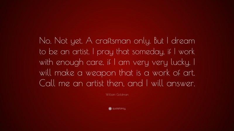 William Goldman Quote: “No. Not yet. A craftsman only. But I dream to be an artist. I pray that someday, if I work with enough care, if I am very very lucky, I will make a weapon that is a work of art. Call me an artist then, and I will answer.”