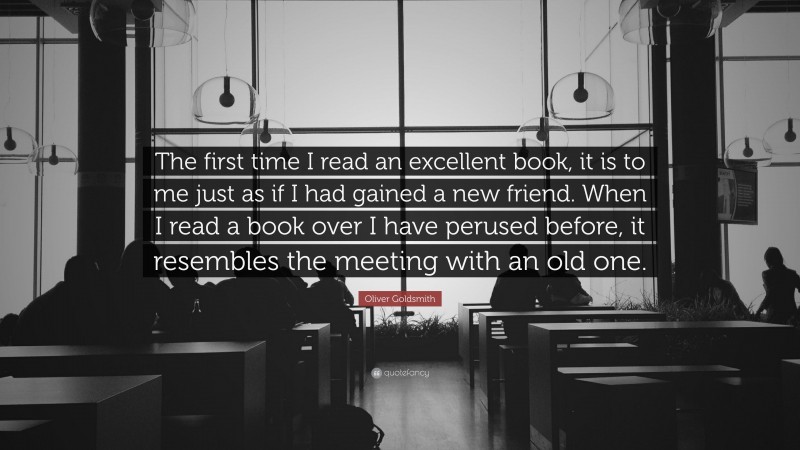 Oliver Goldsmith Quote: “The first time I read an excellent book, it is to me just as if I had gained a new friend. When I read a book over I have perused before, it resembles the meeting with an old one.”