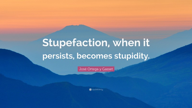 José Ortega y Gasset Quote: “Stupefaction, when it persists, becomes stupidity.”