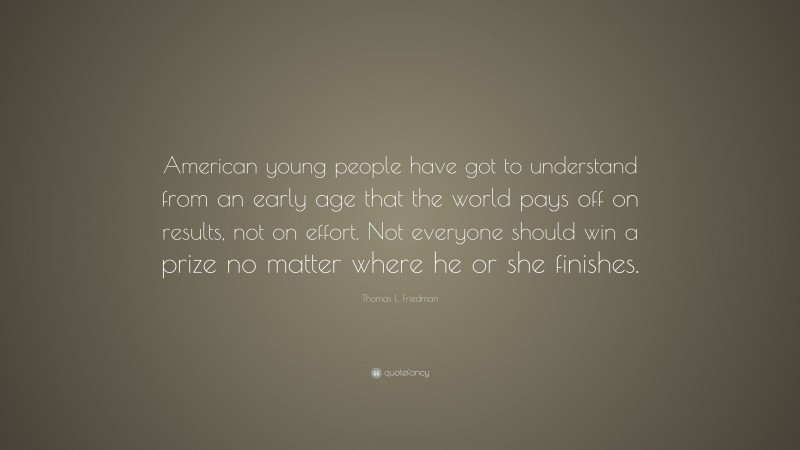 Thomas L. Friedman Quote: “American young people have got to understand from an early age that the world pays off on results, not on effort. Not everyone should win a prize no matter where he or she finishes.”