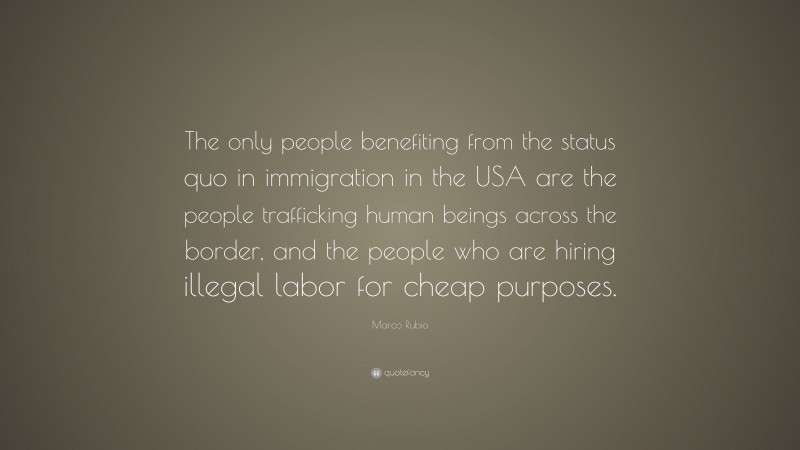 Marco Rubio Quote: “The only people benefiting from the status quo in immigration in the USA are the people trafficking human beings across the border, and the people who are hiring illegal labor for cheap purposes.”