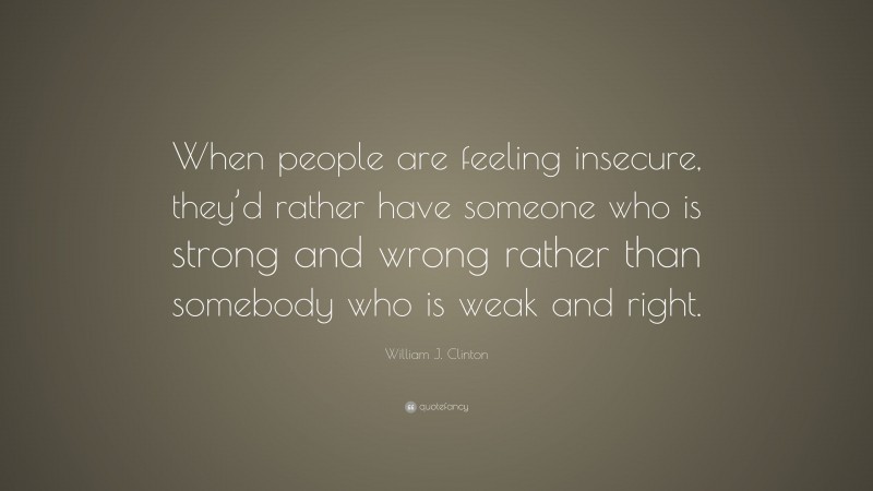 William J. Clinton Quote: “When people are feeling insecure, they’d rather have someone who is strong and wrong rather than somebody who is weak and right.”