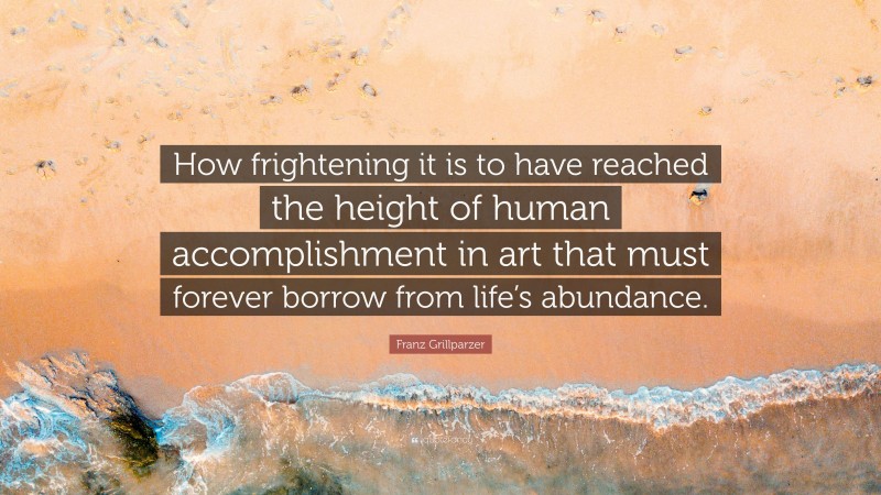 Franz Grillparzer Quote: “How frightening it is to have reached the height of human accomplishment in art that must forever borrow from life’s abundance.”