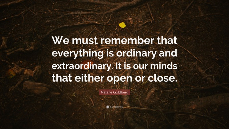 Natalie Goldberg Quote: “We must remember that everything is ordinary and extraordinary. It is our minds that either open or close.”