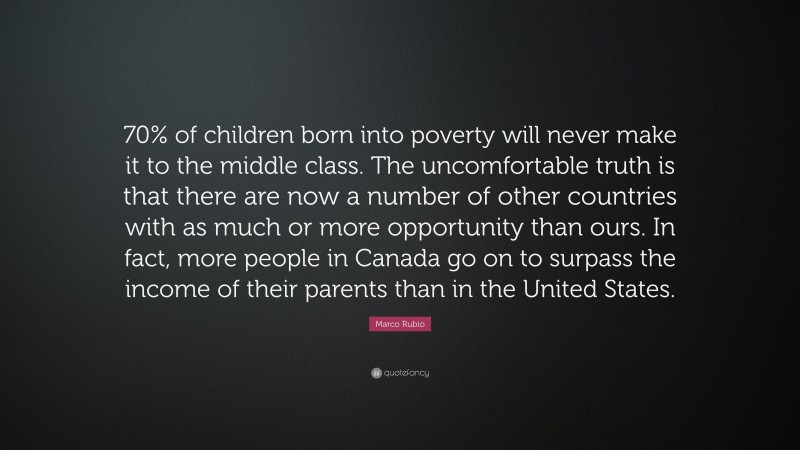 Marco Rubio Quote: “70% of children born into poverty will never make it to the middle class. The uncomfortable truth is that there are now a number of other countries with as much or more opportunity than ours. In fact, more people in Canada go on to surpass the income of their parents than in the United States.”