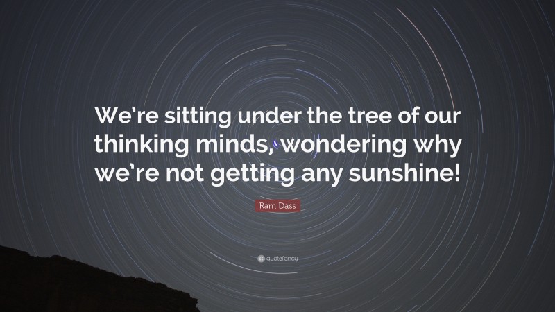 Ram Dass Quote: “We’re sitting under the tree of our thinking minds, wondering why we’re not getting any sunshine!”