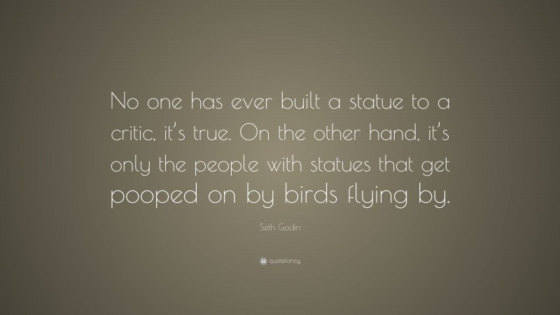 Seth Godin Quote: “No one has ever built a statue to a critic, it’s true. On the other hand, it’s only the people with statues that get pooped on by birds flying by.”