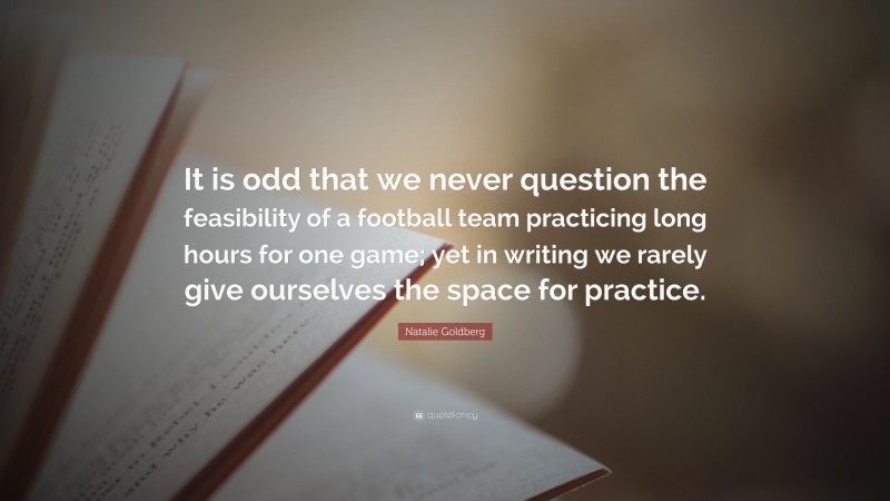 Natalie Goldberg Quote: “It is odd that we never question the feasibility of a football team practicing long hours for one game; yet in writing we rarely give ourselves the space for practice.”