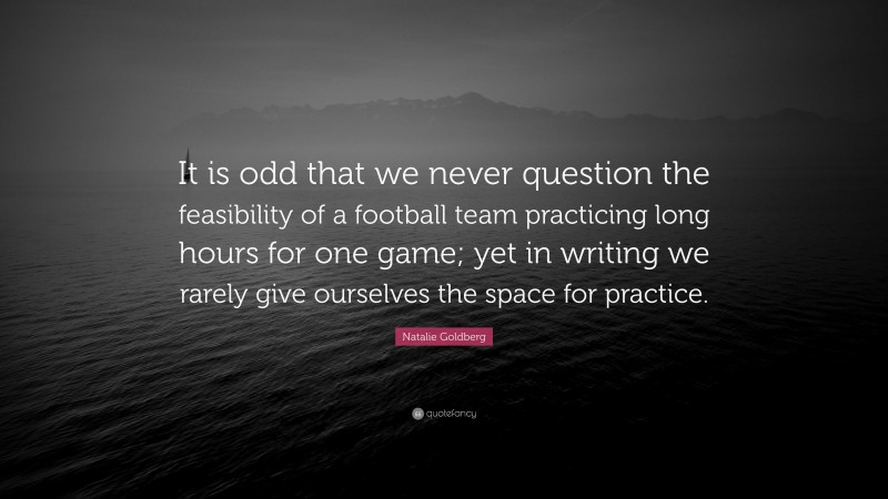 Natalie Goldberg Quote: “It is odd that we never question the feasibility of a football team practicing long hours for one game; yet in writing we rarely give ourselves the space for practice.”