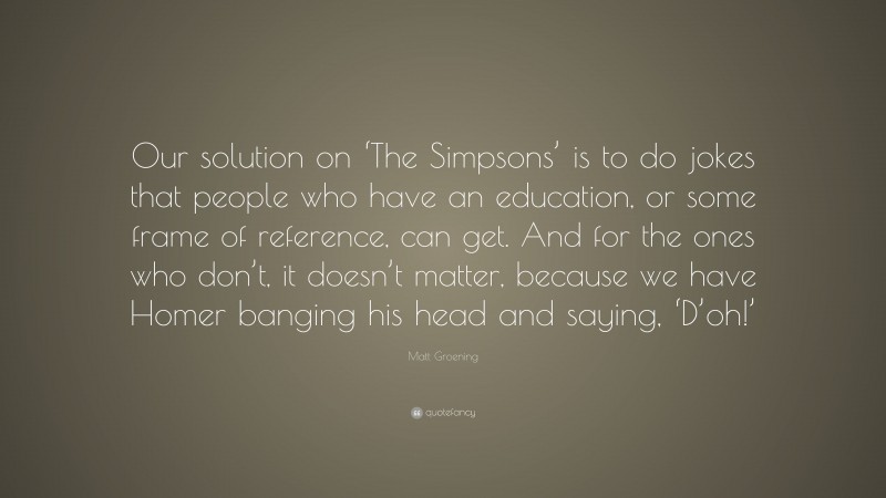 Matt Groening Quote: “Our solution on ‘The Simpsons’ is to do jokes that people who have an education, or some frame of reference, can get. And for the ones who don’t, it doesn’t matter, because we have Homer banging his head and saying, ‘D’oh!’”