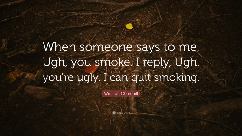 Winston Churchill Quote: “When someone says to me, Ugh, you smoke. I reply, Ugh, you’re ugly. I can quit smoking.”