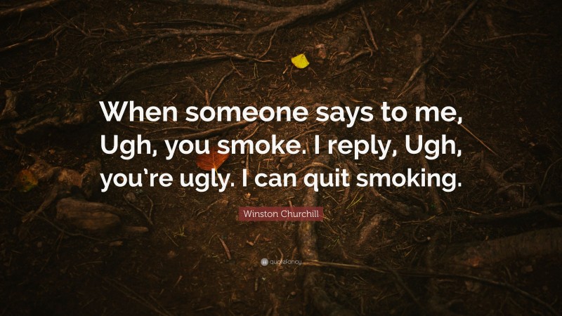 Winston Churchill Quote: “When someone says to me, Ugh, you smoke. I reply, Ugh, you’re ugly. I can quit smoking.”
