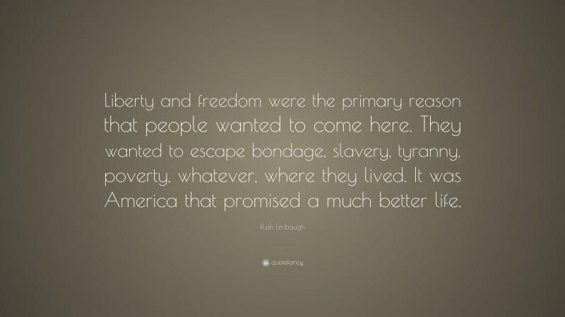 Rush Limbaugh Quote: “Liberty and freedom were the primary reason that people wanted to come here. They wanted to escape bondage, slavery, tyranny, poverty, whatever, where they lived. It was America that promised a much better life.”