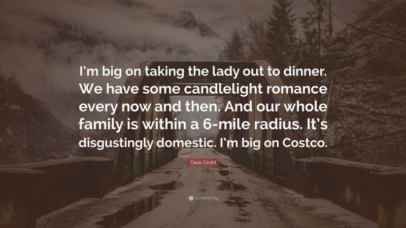 Dave Grohl Quote: “I’m big on taking the lady out to dinner. We have some candlelight romance every now and then. And our whole family is within a 6-mile radius. It’s disgustingly domestic. I’m big on Costco.”