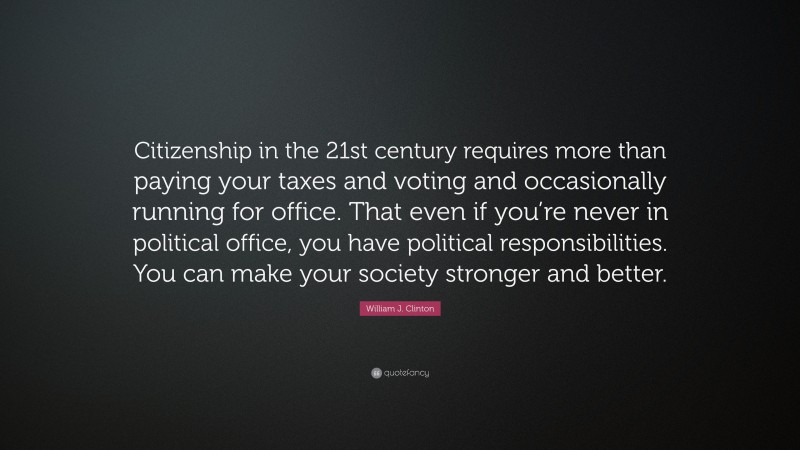 William J. Clinton Quote: “Citizenship in the 21st century requires more than paying your taxes and voting and occasionally running for office. That even if you’re never in political office, you have political responsibilities. You can make your society stronger and better.”