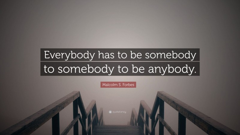 Malcolm S. Forbes Quote: “Everybody has to be somebody to somebody to be anybody.”