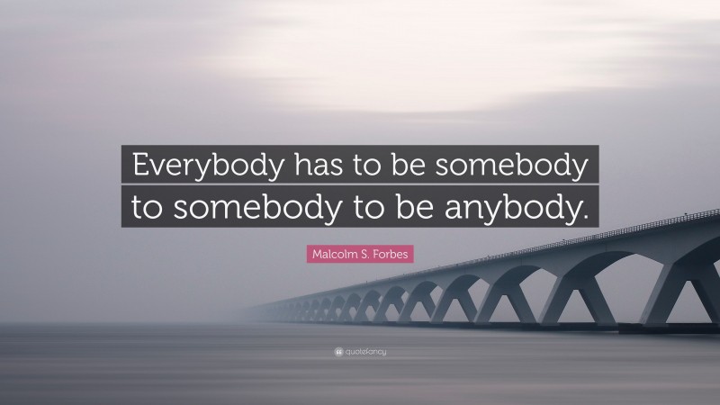Malcolm S. Forbes Quote: “Everybody has to be somebody to somebody to be anybody.”