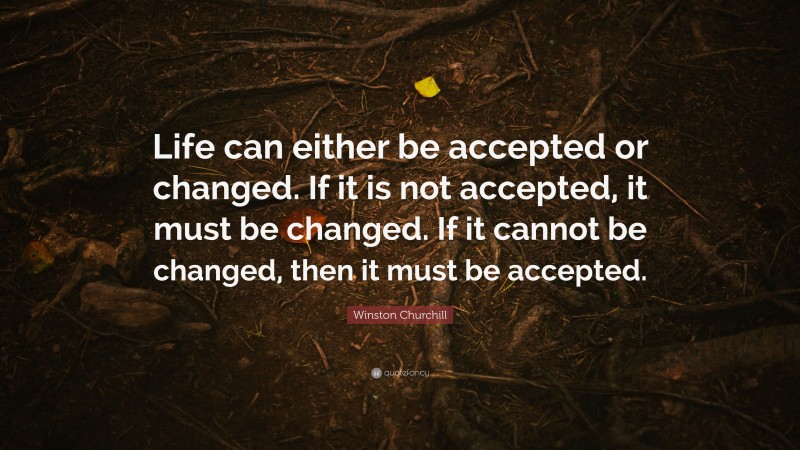 Winston Churchill Quote: “Life can either be accepted or changed. If it is not accepted, it must be changed. If it cannot be changed, then it must be accepted.”