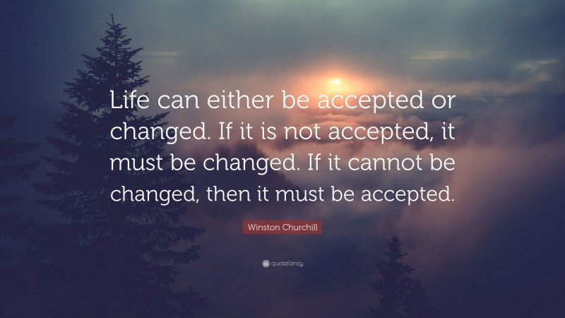 Winston Churchill Quote: “Life can either be accepted or changed. If it is not accepted, it must be changed. If it cannot be changed, then it must be accepted.”