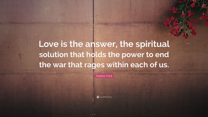 Debbie Ford Quote: “Love is the answer, the spiritual solution that holds the power to end the war that rages within each of us.”