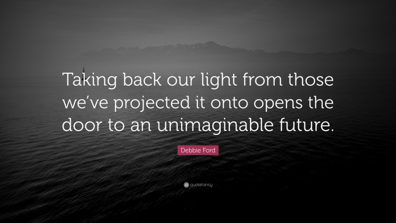Debbie Ford Quote: “Taking back our light from those we’ve projected it onto opens the door to an unimaginable future.”