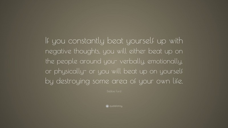 Debbie Ford Quote: “If you constantly beat yourself up with negative thoughts, you will either beat up on the people around you- verbally, emotionally, or physically- or you will beat up on yourself by destroying some area of your own life.”