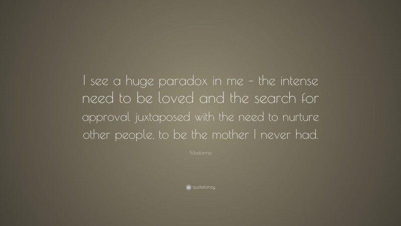 Madonna Quote: “I see a huge paradox in me – the intense need to be loved and the search for approval juxtaposed with the need to nurture other people, to be the mother I never had.”