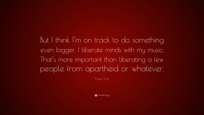 Kanye West Quote: “But I think I’m on track to do something even bigger. I liberate minds with my music. That’s more important than liberating a few people from apartheid or whatever.”