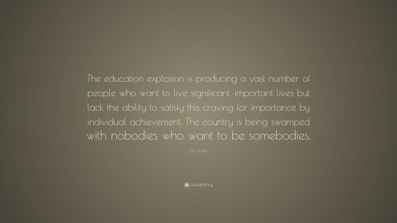 Eric Hoffer Quote: “The education explosion is producing a vast number of people who want to live significant, important lives but lack the ability to satisfy this craving for importance by individual achievement. The country is being swamped with nobodies who want to be somebodies.”