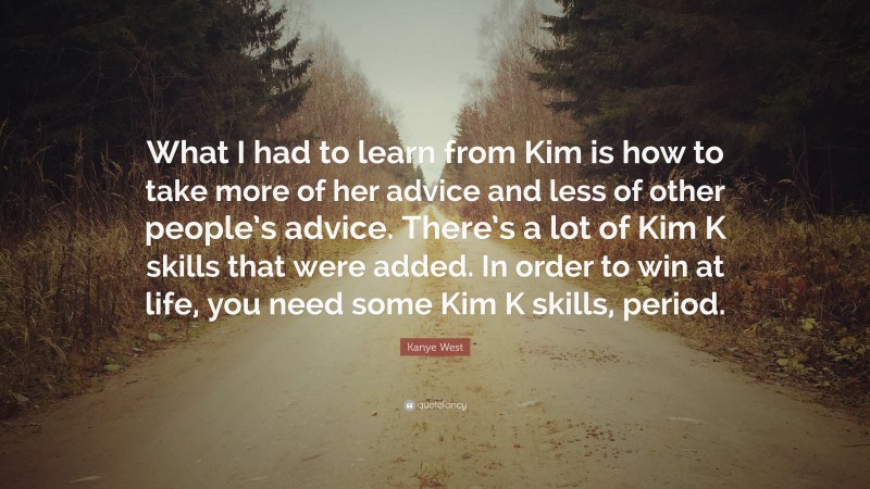 Kanye West Quote: “What I had to learn from Kim is how to take more of her advice and less of other people’s advice. There’s a lot of Kim K skills that were added. In order to win at life, you need some Kim K skills, period.”