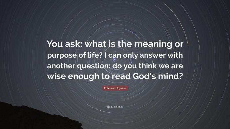 Freeman Dyson Quote: “You ask: what is the meaning or purpose of life? I can only answer with another question: do you think we are wise enough to read God’s mind?”