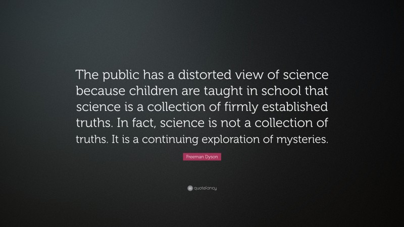Freeman Dyson Quote: “The public has a distorted view of science because children are taught in school that science is a collection of firmly established truths. In fact, science is not a collection of truths. It is a continuing exploration of mysteries.”