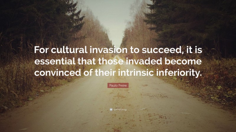 Paulo Freire Quote: “For cultural invasion to succeed, it is essential that those invaded become convinced of their intrinsic inferiority.”