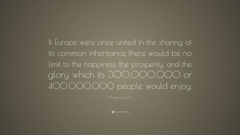Winston Churchill Quote: “If Europe were once united in the sharing of its common inheritance there would be no limit to the happiness, the prosperity, and the glory which its 300,000,000 or 400,000,000 people would enjoy.”