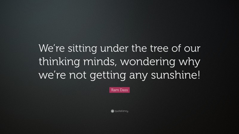 Ram Dass Quote: “We’re sitting under the tree of our thinking minds, wondering why we’re not getting any sunshine!”