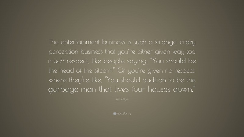 Jim Gaffigan Quote: “The entertainment business is such a strange, crazy perception business that you’re either given way too much respect, like people saying, “You should be the head of the sitcom!” Or you’re given no respect, where they’re like, “You should audition to be the garbage man that lives four houses down.””