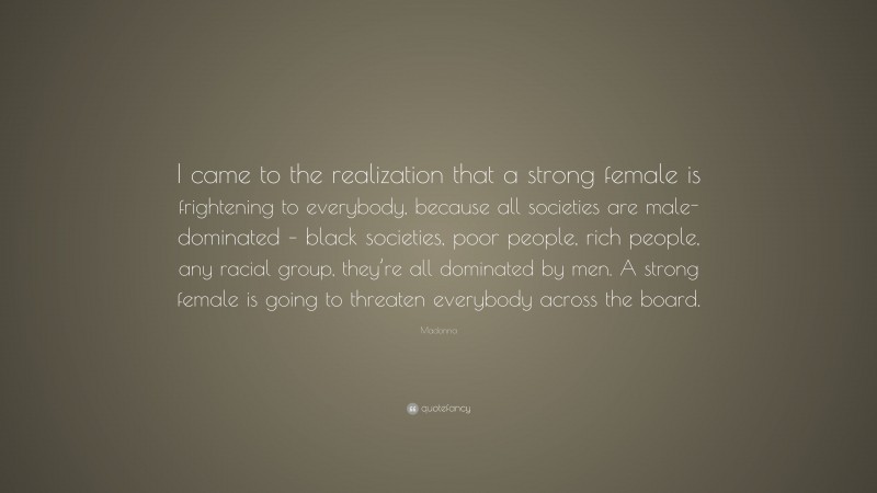 Madonna Quote: “I came to the realization that a strong female is frightening to everybody, because all societies are male-dominated – black societies, poor people, rich people, any racial group, they’re all dominated by men. A strong female is going to threaten everybody across the board.”