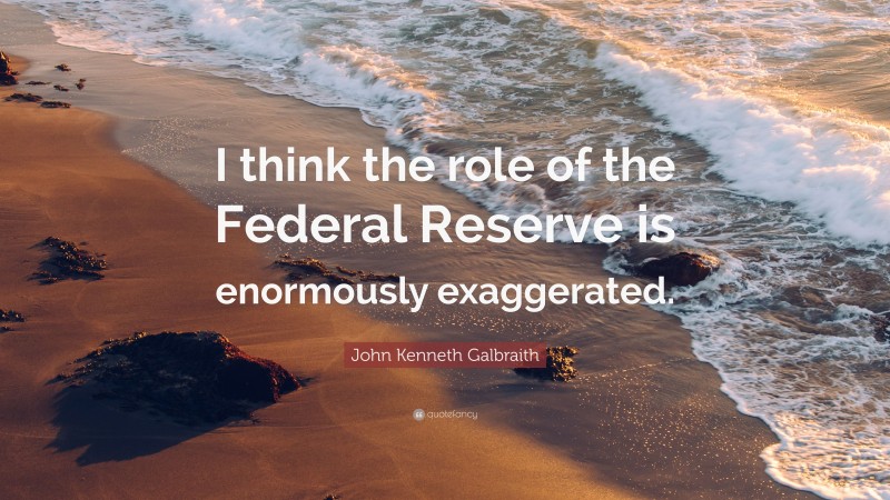 John Kenneth Galbraith Quote: “I think the role of the Federal Reserve is enormously exaggerated.”