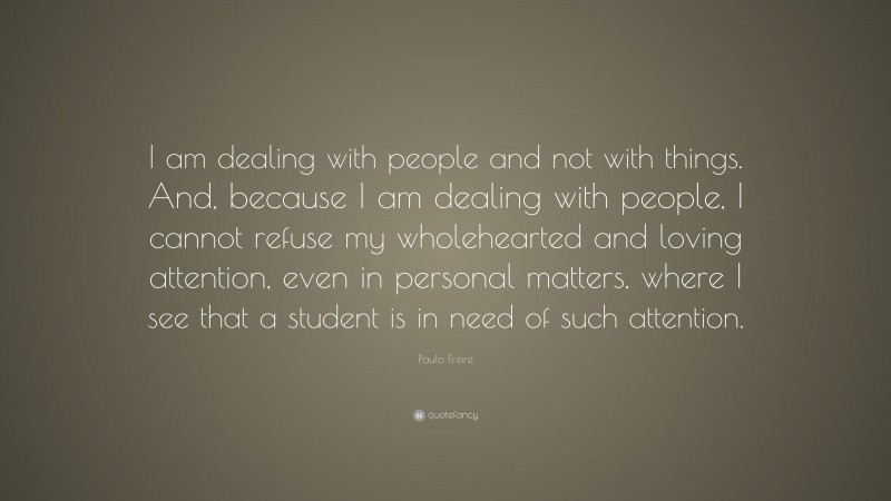 Paulo Freire Quote: “I am dealing with people and not with things. And, because I am dealing with people, I cannot refuse my wholehearted and loving attention, even in personal matters, where I see that a student is in need of such attention.”