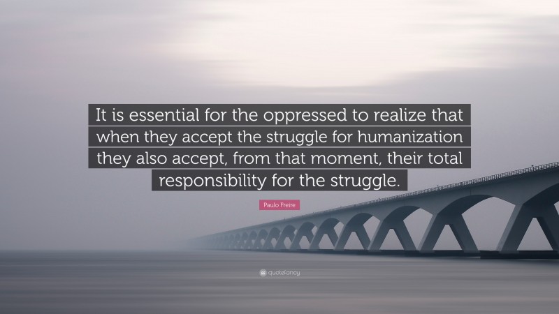 Paulo Freire Quote: “It is essential for the oppressed to realize that when they accept the struggle for humanization they also accept, from that moment, their total responsibility for the struggle.”