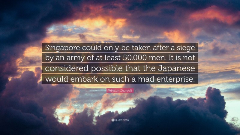 Winston Churchill Quote: “Singapore could only be taken after a siege by an army of at least 50,000 men. It is not considered possible that the Japanese would embark on such a mad enterprise.”