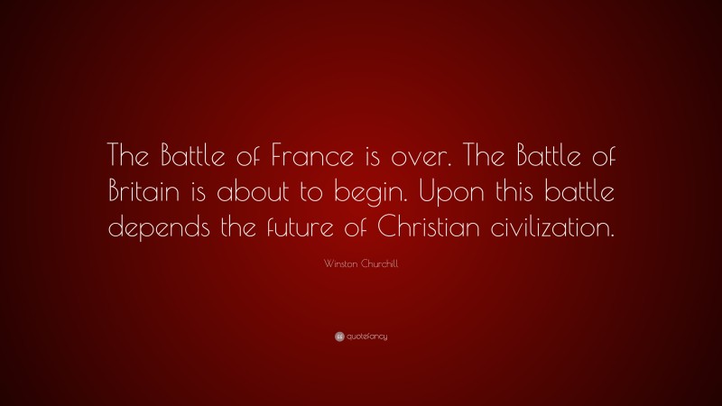 Winston Churchill Quote: “The Battle of France is over. The Battle of Britain is about to begin. Upon this battle depends the future of Christian civilization.”