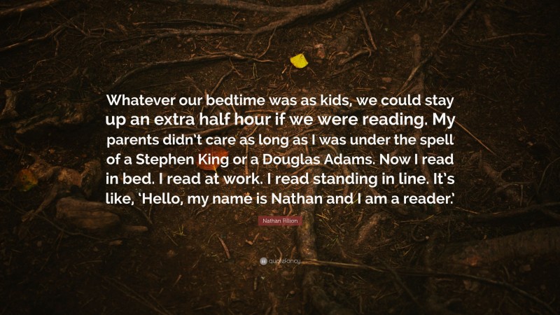 Nathan Fillion Quote: “Whatever our bedtime was as kids, we could stay up an extra half hour if we were reading. My parents didn’t care as long as I was under the spell of a Stephen King or a Douglas Adams. Now I read in bed. I read at work. I read standing in line. It’s like, ‘Hello, my name is Nathan and I am a reader.’”