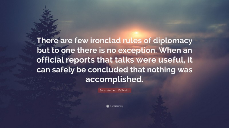 John Kenneth Galbraith Quote: “There are few ironclad rules of diplomacy but to one there is no exception. When an official reports that talks were useful, it can safely be concluded that nothing was accomplished.”